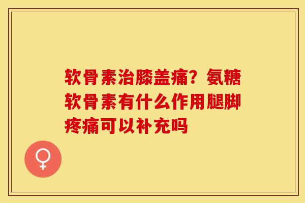 软骨素膝盖痛？氨糖软骨素有什么作用腿脚可以补充吗