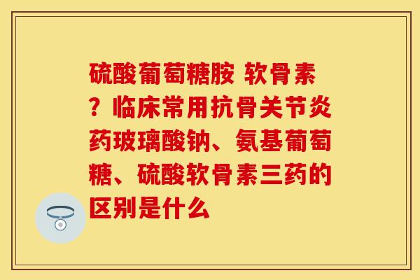 硫酸葡萄糖胺 软骨素？临床常用抗骨关节炎药玻璃酸钠、氨基葡萄糖、硫酸软骨素三药的区别是什么