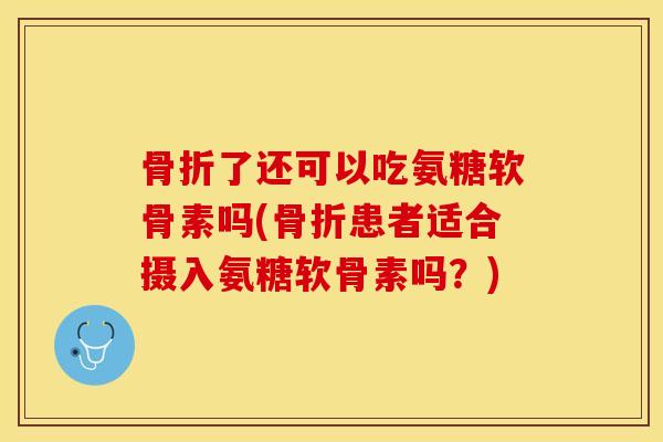 骨折了还可以吃氨糖软骨素吗(骨折患者适合摄入氨糖软骨素吗？)