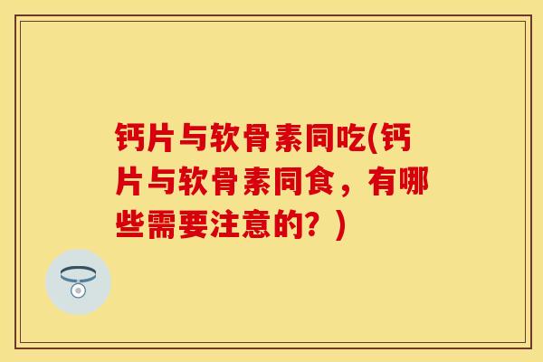 钙片与软骨素同吃(钙片与软骨素同食,有哪些需要注意的?) 钙片与软骨素同吃(钙片与软骨素同食,有哪些需要注意的?)