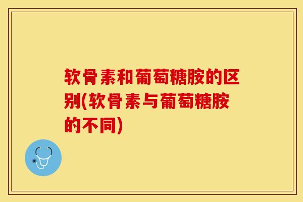 软骨素和葡萄糖胺的区别(软骨素与葡萄糖胺的不同)
