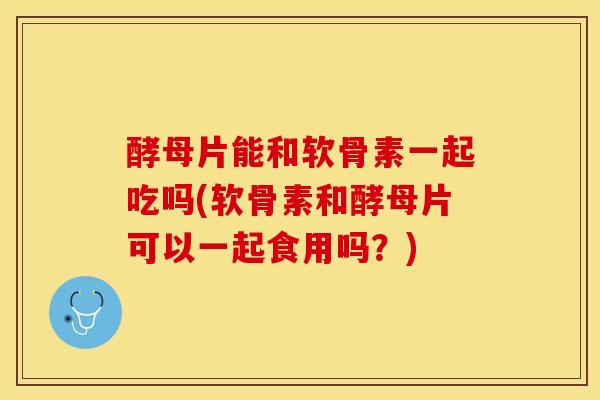 酵母片能和软骨素一起吃吗(软骨素和酵母片可以一起食用吗？)