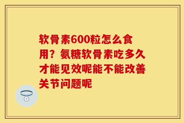 软骨素600粒怎么食用？氨糖软骨素吃多久才能见效呢能不能改善关节问题呢