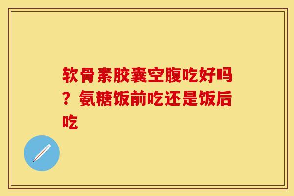 软骨素胶囊空腹吃好吗？氨糖饭前吃还是饭后吃