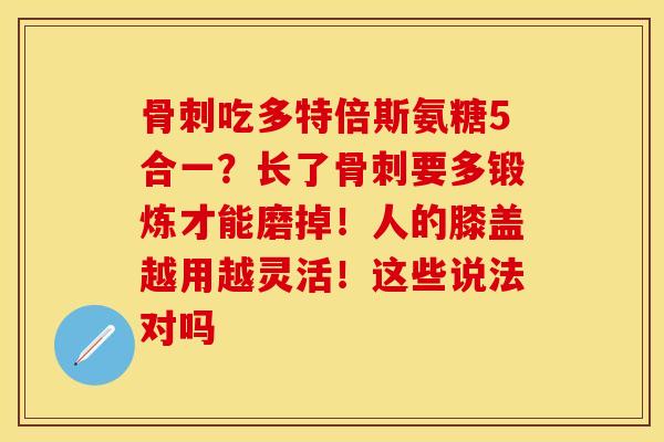 骨刺吃多特倍斯氨糖5合一？长了骨刺要多锻炼才能磨掉！人的膝盖越用越灵活！这些说法对吗