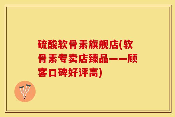 硫酸软骨素旗舰店(软骨素专卖店臻品——顾客口碑好评高)
