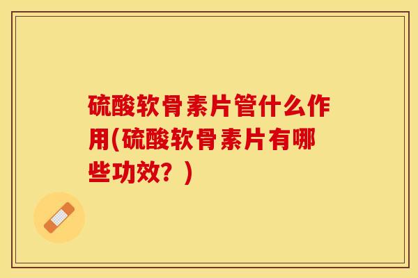 硫酸软骨素片管什么作用(硫酸软骨素片有哪些功效？)