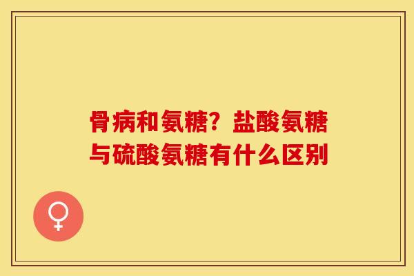 骨病和氨糖？盐酸氨糖与硫酸氨糖有什么区别