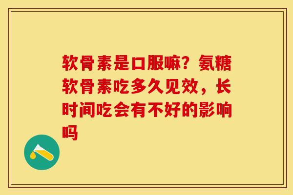 软骨素是口服嘛？氨糖软骨素吃多久见效，长时间吃会有不好的影响吗