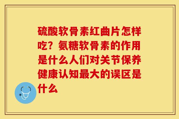 硫酸软骨素红曲片怎样吃？氨糖软骨素的作用是什么人们对关节保养健康认知最大的误区是什么