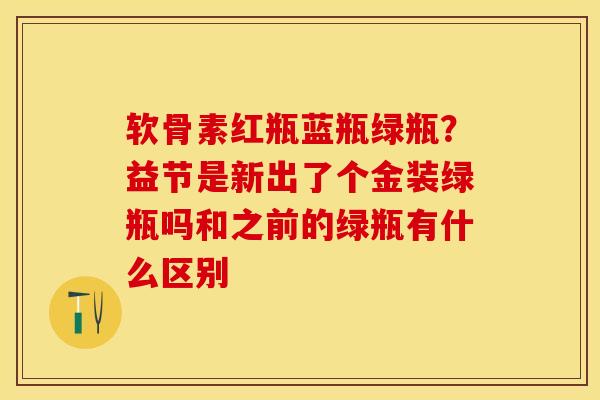 软骨素红瓶蓝瓶绿瓶？益节是新出了个金装绿瓶吗和之前的绿瓶有什么区别