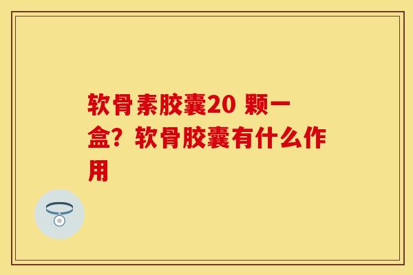 软骨素胶囊20 颗一盒？软骨胶囊有什么作用