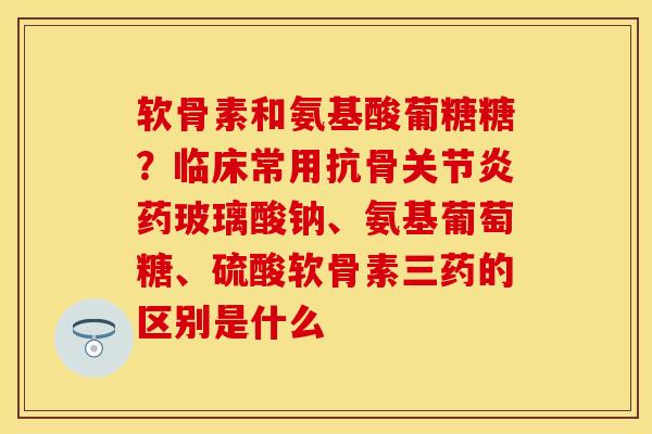 软骨素和氨基酸葡糖糖？临床常用抗骨关节炎药玻璃酸钠、氨基葡萄糖、硫酸软骨素三药的区别是什么