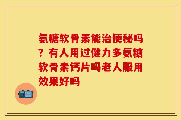 氨糖软骨素能治便秘吗？有人用过健力多氨糖软骨素钙片吗老人服用效果好吗
