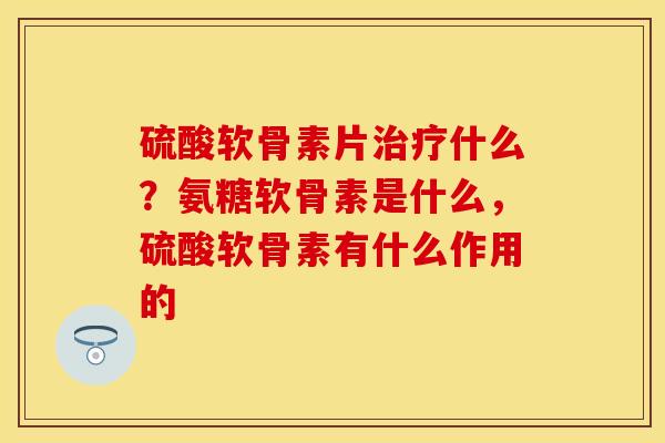 硫酸软骨素片治疗什么？氨糖软骨素是什么，硫酸软骨素有什么作用的