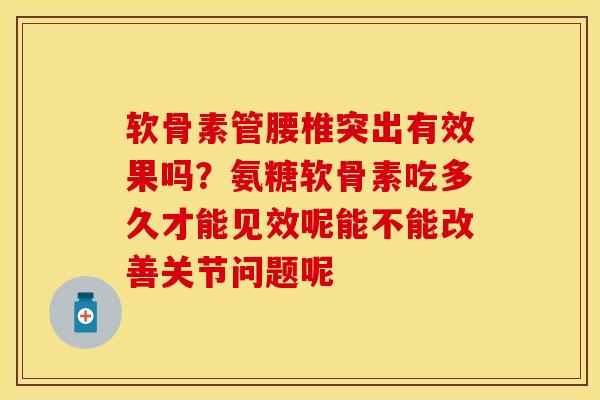 软骨素管腰椎突出有效果吗？氨糖软骨素吃多久才能见效呢能不能改善关节问题呢