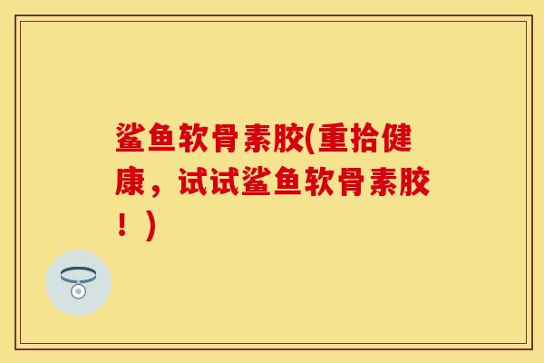 鲨鱼软骨素胶(重拾健康，试试鲨鱼软骨素胶！)