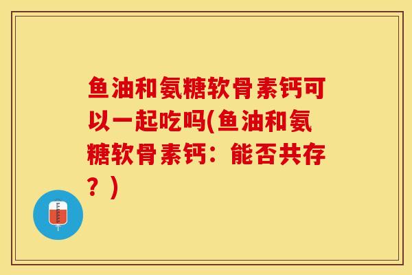 鱼油和氨糖软骨素钙可以一起吃吗(鱼油和氨糖软骨素钙：能否共存？)