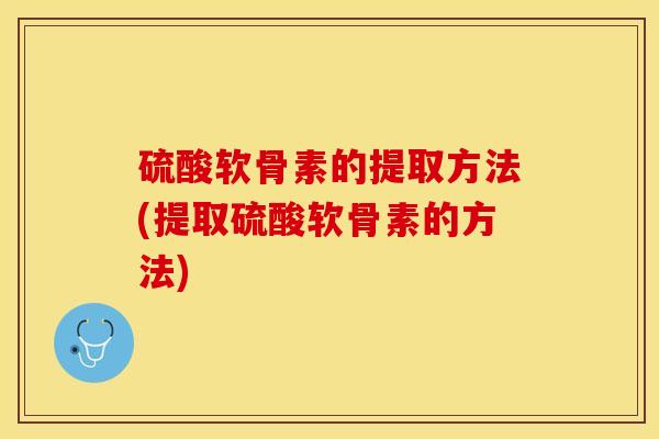硫酸软骨素的提取方法(提取硫酸软骨素的方法)