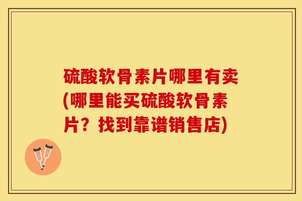 硫酸软骨素片哪里有卖(哪里能买硫酸软骨素片？找到靠谱销售店)