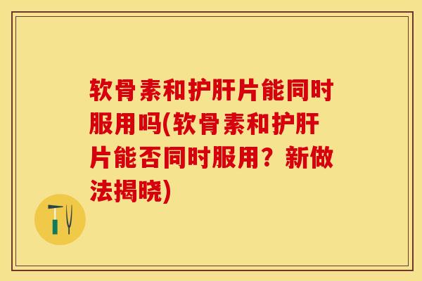 软骨素和护肝片能同时服用吗(软骨素和护肝片能否同时服用？新做法揭晓)