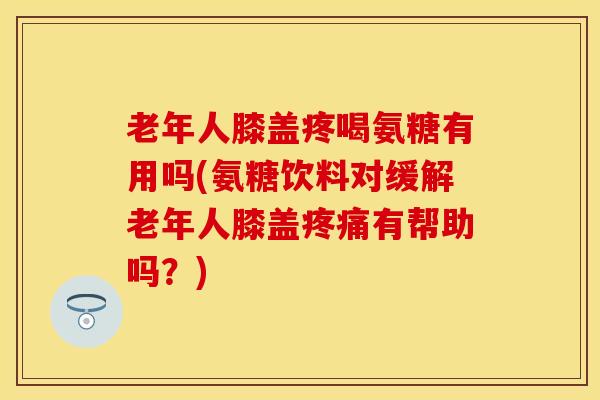 老年人膝盖疼喝氨糖有用吗(氨糖饮料对缓解老年人膝盖疼痛有帮助吗？)