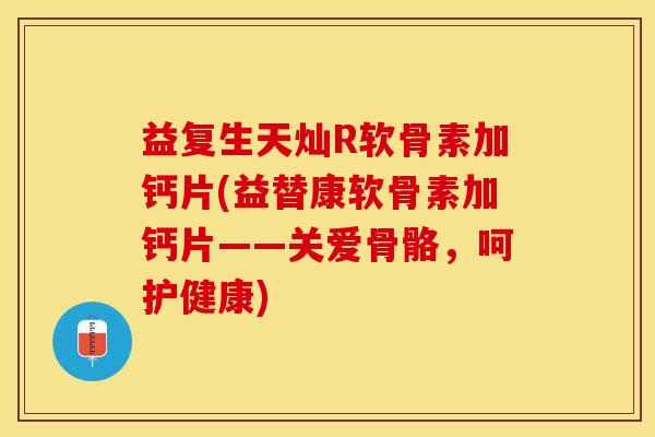 益复生天灿R软骨素加钙片(益替康软骨素加钙片——关爱骨骼，呵护健康)