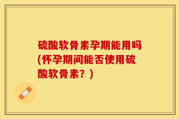 硫酸软骨素孕期能用吗(怀孕期间能否使用硫酸软骨素？)