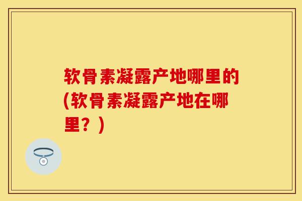 软骨素凝露产地哪里的(软骨素凝露产地在哪里？)