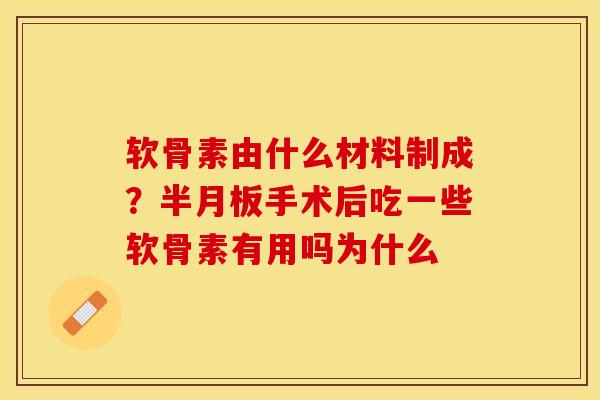 软骨素由什么材料制成？半月板手术后吃一些软骨素有用吗为什么