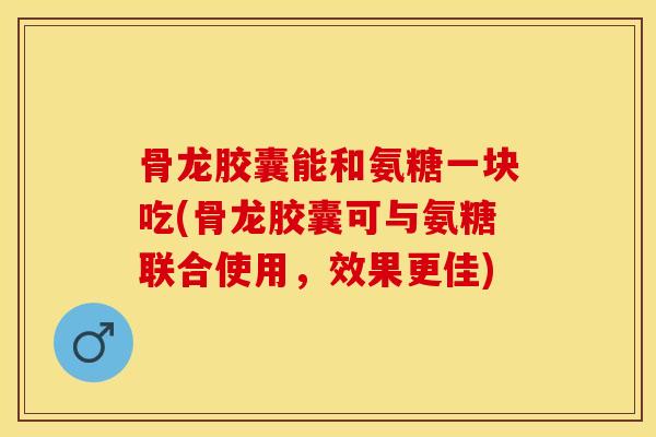 骨龙胶囊能和氨糖一块吃(骨龙胶囊可与氨糖联合使用，效果更佳)