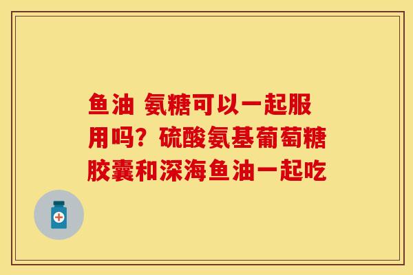 鱼油 氨糖可以一起服用吗？硫酸氨基葡萄糖胶囊和深海鱼油一起吃