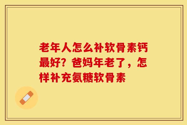 老年人怎么补软骨素钙最好？爸妈年老了，怎样补充氨糖软骨素
