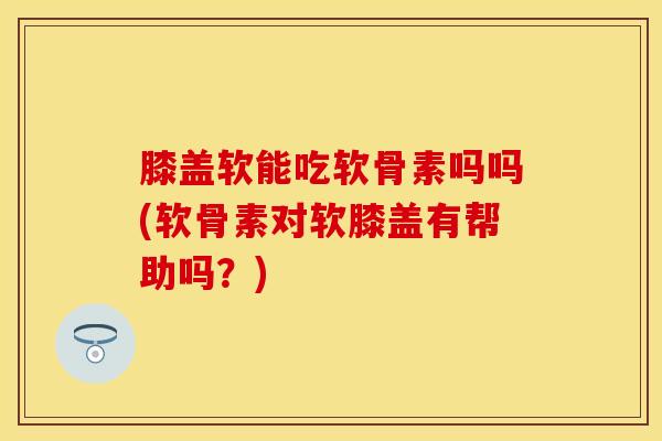 膝盖软能吃软骨素吗吗(软骨素对软膝盖有帮助吗？)