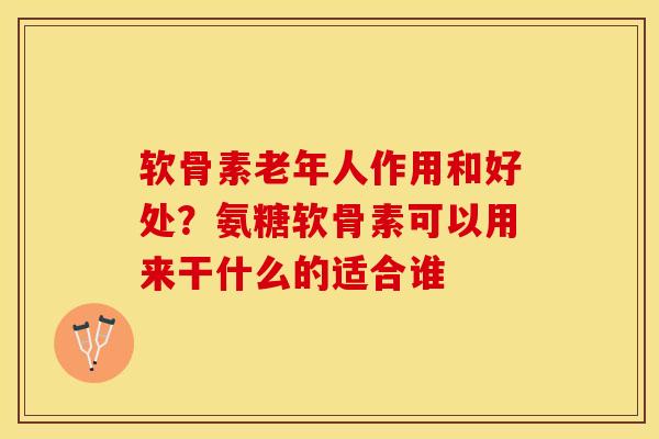 软骨素老年人作用和好处？氨糖软骨素可以用来干什么的适合谁