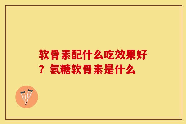 软骨素配什么吃效果好?氨糖软骨素是什么 软骨素配什么吃效果好?氨糖软骨素是什么