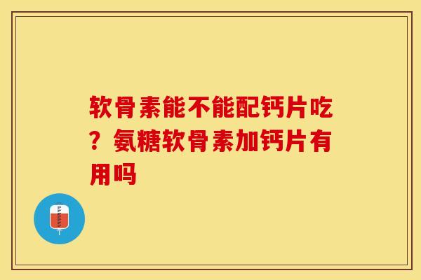 软骨素能不能配钙片吃？氨糖软骨素加钙片有用吗