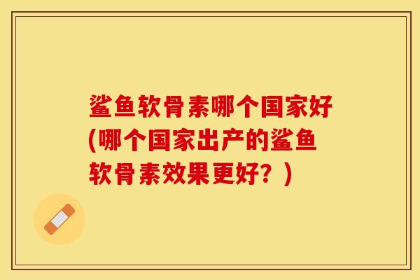 鲨鱼软骨素哪个国家好(哪个国家出产的鲨鱼软骨素效果更好?) 鲨鱼软骨素哪个国家好(哪个国家出产的鲨鱼软骨素效果更好?)
