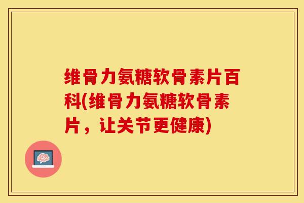 维骨力氨糖软骨素片百科(维骨力氨糖软骨素片，让关节更健康)