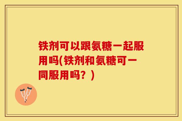 铁剂可以跟氨糖一起服用吗(铁剂和氨糖可一同服用吗？)