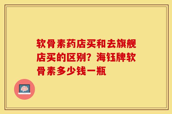 软骨素药店买和去旗舰店买的区别？海钰牌软骨素多少钱一瓶