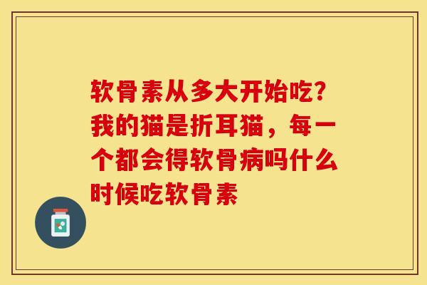 软骨素从多大开始吃?我的猫是折耳猫,每一个都会得软骨吗什么时候吃软骨素 软骨素从多大开始吃?我的猫是折耳猫,每一个都会得软骨吗什么时候吃软骨素