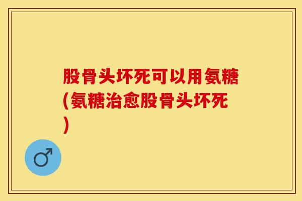 股骨头坏死可以用氨糖(氨糖治愈股骨头坏死)