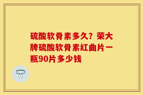 硫酸软骨素多久?荣大牌硫酸软骨素红曲片一瓶90片多少钱 硫酸软骨素多久?荣大牌硫酸软骨素红曲片一瓶90片多少钱