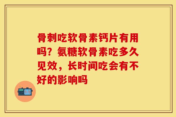 骨刺吃软骨素钙片有用吗？氨糖软骨素吃多久见效，长时间吃会有不好的影响吗