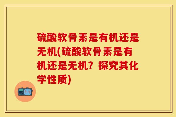 硫酸软骨素是有机还是无机(硫酸软骨素是有机还是无机？探究其化学性质)