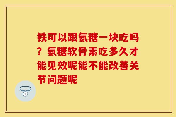 铁可以跟氨糖一块吃吗？氨糖软骨素吃多久才能见效呢能不能改善关节问题呢