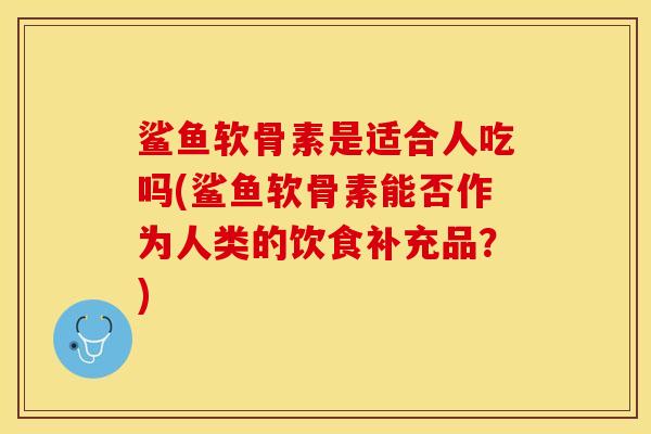 鲨鱼软骨素是适合人吃吗(鲨鱼软骨素能否作为人类的饮食补充品？)