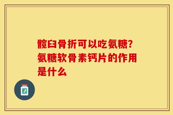 髋臼骨折可以吃氨糖？氨糖软骨素钙片的作用是什么