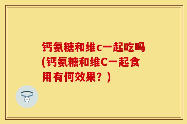 钙氨糖和维c一起吃吗(钙氨糖和维C一起食用有何效果？)